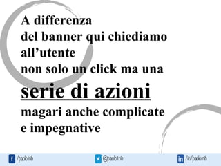 A differenza
del banner qui chiediamo
all’utente
non solo un click ma una
serie di azioni
magari anche complicate
e impegnative
 