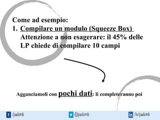 Come ad esempio:
1. Compilare un modulo (Squeeze Box)
Attenzione a non esagerare: il 45% delle
LP chiede di compilare 10 campi
Agganciamoli con pochi dati: li completeranno poi
 