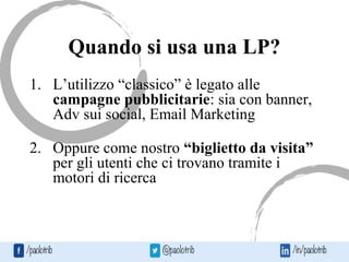 Quando si usa una LP?
1. L’utilizzo “classico” è legato alle
campagne pubblicitarie: sia con banner,
Adv sui social, Email Marketing
2. Oppure come nostro “biglietto da visita”
per gli utenti che ci trovano tramite i
motori di ricerca
 