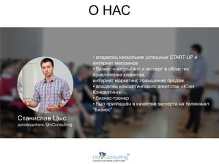 О НАС 
Станислав Цыс 
руководитель UniConsulting 
• владелец нескольких успешных START-UP и 
интернет магазинов 
• бизнес-консультант и эксперт в областях: 
привлечение клиентов, 
интернет маркетинг, повышение продаж 
• владелец консалтингового агентства «Юни 
Консалтинг» 
• бизнес-тренер 
• был приглашён в качестве эксперта на телеканал 
“Бизнес” 
 