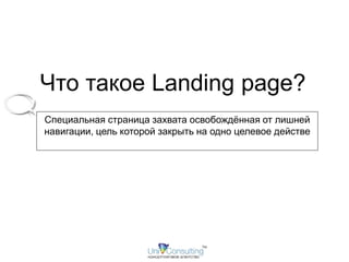 Что такое Landing page? 
Специальная страница захвата освобождённая от лишней 
навигации, цель которой закрыть на одно целевое действе 
 