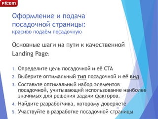 Оформление и подача
посадочной страницы:
красиво подаём посадочную
Основные шаги на пути к качественной
Landing Page:
1. Определите цель посадочной и её CTA
2. Выберите оптимальный тип посадочной и её вид
3. Составьте оптимальный набор элементов
посадочной, учитывающий использование наиболее
значимых для решения задачи факторов.
4. Найдите разработчика, которому доверяете
5. Участвуйте в разработке посадочной страницы
29
 