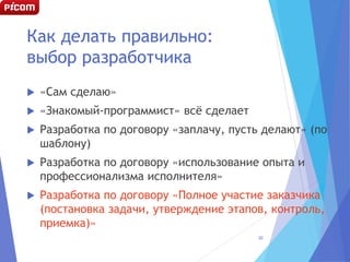 Как делать правильно:
выбор разработчика
 «Сам сделаю»
 «Знакомый-программист» всё сделает
 Разработка по договору «заплачу, пусть делают» (по
шаблону)
 Разработка по договору «использование опыта и
профессионализма исполнителя»
 Разработка по договору «Полное участие заказчика
(постановка задачи, утверждение этапов, контроль,
приемка)»
30
 