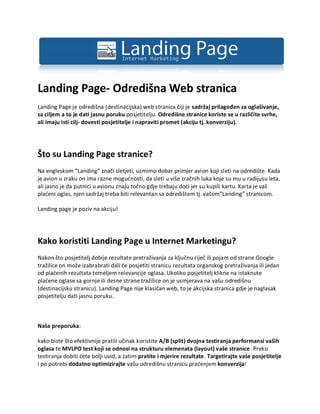Landing Page- Odredišna Web stranica
Landing Page je odredišna (destinacijska) web stranica čiji je sadržaj prilagođen za oglašivanje,
sa ciljem a to je dati jasnu poruku posjetitelju. Odredišne stranice koriste se u različite svrhe,
ali imaju isti cilj- dovesti posjetitelje i napraviti promet (akciju tj. konverziju).




Što su Landing Page stranice?
Na engleskom ”Landing” znači sletjeti, uzmimo dobar primjer avion koji sleti na odredište. Kada
je avion u zraku on ima razne mogućnosti, da sleti u više zračnih luka koje su mu u radijusu leta,
ali jasno je da putnici u avionu znaju točno gdje trebaju doći jer su kupili kartu. Karta je vaš
plaćeni oglas, njen sadržaj treba biti relevantan sa odredištem tj. vašom”Landing” stranicom.

Landing page je poziv na akciju!




Kako koristiti Landing Page u Internet Marketingu?
Nakon što posjetitelj dobije rezultate pretraživanja za ključnu riječ ili pojam od strane Google
tražilice on može izabrabrati dali će posjetiti stranicu rezultata organskog pretraživanja ili jedan
od plaćenih rezultata temeljem relevancije oglasa. Ukoliko posjetitelj klikne na istaknute
plaćene oglase sa gornje ili desne strane tražilice on je usmjerava na vašu odredišnu
(destinacijsku stranicu). Landing Page nije klasičan web, to je akcijska stranica gdje je naglasak
posjetitelju dati jasnu poruku.



Naša preporuka:

kako biste što efektivnije pratili učinak koristite A/B (split) dvojna testiranja performansi vaših
oglasa te MVLPO test koji se odnosi na strukturu elemenata (layout) vaše stranice. Preko
testiranja dobiti ćete bolji uvid, a zatim pratite i mjerire rezultate. Targetirajte vaše posjetitelje
i po potrebi dodatno optimizirajte vašu odredišnu stranicu praćenjem konverzija!
 