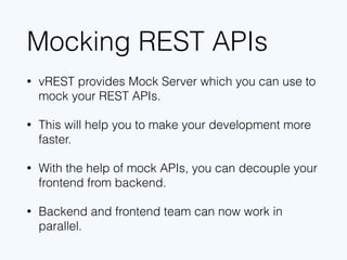 Mocking REST APIs
• vREST provides Mock Server which you can use to
mock your REST APIs.
• This will help you to make your development more
faster.
• With the help of mock APIs, you can decouple your
frontend from backend.
• Backend and frontend team can now work in
parallel.
 