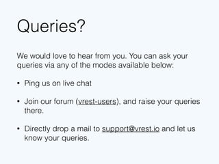 Queries?
We would love to hear from you. You can ask your
queries via any of the modes available below:
• Ping us on live chat
• Join our forum (vrest-users), and raise your queries
there.
• Directly drop a mail to support@vrest.io and let us
know your queries.
 