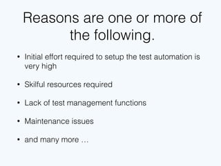 Reasons are one or more of
the following.
• Initial effort required to setup the test automation is
very high
• Skillful resources required
• Lack of test management functions
• Maintenance issues
• and many more …
 