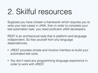 2. Skillful resources
Suppose you have chosen a framework which requires you to
write your test cases in JAVA, then in order to complete your test
automation task, you need proﬁcient JAVA developers.
REST is an architectural style that is platform and language
independent, So free yourself from any language dependencies.
• vREST removes the burden of yours to write test cases
programmatically and provides you a simple, intuitive and yet
powerful interface, to build your automated test suite.
• You don’t need any programming language experience in
order to work with vREST.
 