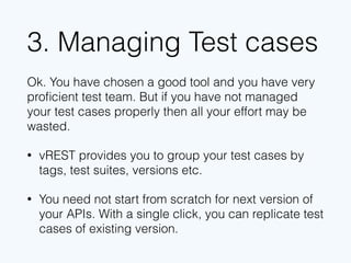 3. Managing Test cases
Ok. You have chosen a good tool and you have very
proﬁcient test team. But if you have not managed
your test cases properly then all your effort may be
wasted.
• vREST provides you to group your test cases by
tags, test suites, versions etc.
• You need not start from scratch for next version of
your APIs. With a single click, you can replicate test
cases of existing version.
 