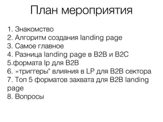 План мероприятия
1. Знакомство
2. Алгоритм создания landing page
3. Самое главное
4. Разница landing page в B2B и B2C
5.формата lp для B2B
6. »триггеры" влияния в LP для B2B сектора
7. Топ 5 форматов захвата для B2B landing
page
8. Вопросы
 