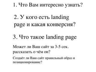 1. Что Вам интересно узнать?
2. У кого есть landing
page и какая конверсия?
3. Что такое landing page
Может ли Ваш сайт за 3-5 сек.
рассказать о чём он?
Создаёт ли Ваш сайт правильный образ и
позиционирование?
 