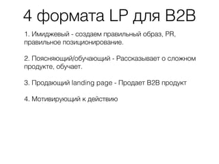 4 формата LP для B2B
1. Имиджевый - создаем правильный образ, PR,
правильное позиционирование.
2. Поясняющий/обучающий - Рассказывает о сложном
продукте, обучает.
3. Продающий landing page - Продает B2B продукт
4. Мотивирующий к действию
 