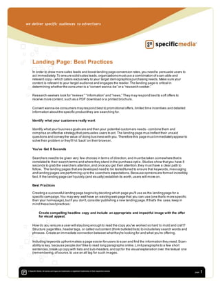 we deliver specific audiences to advertisers
1
Landing Page: Best Practices
In order to draw more sales leads and boostlanding page conversion rates,you need to persuade users to
act immediately.To ensure solid sales leads, organizations mustuse a combination ofscan-able and
relevant copy - which caters exclusively to your target demographics purchasing needs. Make sure your
content is relevant to your target audience and engages the reader.The landing page is critical in
determining whether the consumer is a “convert wanna-be” or a “research seeker.”
Research-seekers look for “reviews’” “information” and “news.” They may respond bestto soft offers to
receive more content, such as a PDF download or a printed brochure.
Convert wanna-be consumers mayrespond bestto promotional offers,limited time incentives and detailed
information aboutthe specific productthey are searching for.
Identify what your customers really want
Identify what your business goals are and then your potential customers needs - combine them and
comprise an effective strategy that persuades users to act. The landing page mustreflecttheir unsaid
questions and conveythe value of doing business with you. Therefore this page mustimmediatelyappear to
solve their problem or they’ll hit ‘back’ on their browser.
You've Got 8 Seconds
Searchers need to be given very few choices in terms of direction,and mustbe taken somewhere thatis
correlated to their search terms and where they stand in the purchase cycle. Studies show thatyou have 8
seconds to grab the searchers attention,and once you get their attention,they musthave a clear path to
follow. The landing pages thatare developed need to be tested/tuned to ensure that keywords,messaging
and landing pages are performing up to the searchers expectations. Because opinions are formed incredibly
fast. If the landing page can'tquickly (and visually) establish its worth,users will move on.
Best Practices
Creating a successful landing page begins bydeciding which page you'll use as the landing page for a
specific campaign.You may very well have an existing web page that you can use (one that's more specific
than your homepage),butif you don't, consider publishing a new landing page.If that's the case,keep in
mind these bestpractices:
Create compelling headline copy and include an appropriate and impactful image with the offer
for visual appeal.
How do you ensure a user will stay long enough to read the copy you've worked so hard to mold and craft?
Structure page titles,header tags, or called outcontent (think bulleted lists) to include key search words and
phrases.Create an immediate connection between whatthey're looking for and what you're offering.
Including keywords upfrontmakes a page easier for users to scan and find the information they need.Scan-
ability is key, because people don'tlike to read long paragraphs online.Limitparagraphs to a few short
sentences,break up copy with lists and sub-headers,and optfor the visual explanation over the textual one
(remembering,ofcourse,to use an alt tag for such images.
 