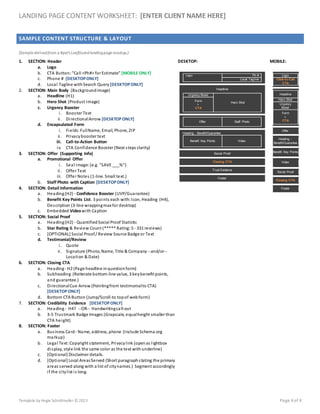 LANDING PAGE CONTENT WORKSHEET: [ENTER CLIENT NAME HERE]
Template by Angie Schottmuller © 2013 Page 4 of 4
SAMPLE CONTENT STRUCTURE & LAYOUT
(Sample derivedfrom a Byer's LeafGuardlandingpage mockup.)
1. SECTION: Header
a. Logo
b. CTA Button: "Call <Ph#> for Estimate" [MOBILE ONLY]
c. Phone # [DESKTOPONLY]
d. Local Tagline withSearch Query [DESKTOPONLY]
2. SECTION: Main Body (Backgroundimage)
a. Headline (H1)
b. Hero Shot (Product Image)
c. Urgency Booster
i. Booster Text
ii. DirectionalArrow [DESKTOPONLY]
d. Encapsulated Form
i. Fields:FullName, Email, Phone, ZIP
ii. Privacybooster text
iii. Call-to-Action Button
iv. CTA Confidence Booster (Next steps clarity)
3. SECTION: Offer (Supporting Info)
a. Promotional Offer
i. Seal Image:(e.g. "SAVE ___%")
ii. Offer Text
iii. Offer Notes (1-line. Small text.)
b. Staff Photo with Caption [DESKTOPONLY]
4. SECTION: Detail Information
a. Heading(H2) - Confidence Booster (UVP/Guarantee)
b. Benefit Key Points List. 3 points each with:Icon, Heading (H4),
Description (3-line wrappingmax for desktop)
c. Embedded Videowith Caption
5. SECTION: Social Proof
a. Heading(H2) - QuantifiedSocial Proof Statistic
b. Star Rating & Review Count (***** Rating: 5 - 331 reviews)
c. [OPTIONAL] Social Proof/ Review Source Badge or Text
d. Testimonial/Review
i. Quote
ii. Signature (Photo, Name, Title & Company --and/or--
Location & Date)
6. SECTION: Closing CTA
a. Heading- H2 (Page headline inquestionform)
b. Subheading (Reiterate bottom-line value, 3 keybenefit points,
and guarantee.)
c. DirectionalCue Arrow (Pointingfrom testimonialto CTA)
[DESKTOPONLY]
d. Bottom CTA Button (Jump/Scroll-to topof webform)
7. SECTION: Credibility Evidence [DESKTOPONLY]
a. Heading- H4? --OR-- Handwritingcall-out
b. 3-5 Trustmark Badge Images (Grayscale, equalheight smaller than
CTA height)
8. SECTION: Footer
a. Business Card - Name, address, phone (Include Schema.org
markup)
b. Legal Text:Copyright statement, Privacylink (openas lightbox
display, style link the same color as the text withunderline)
c. [Optional] Disclaimer details.
d. [Optional] Local AreasServed (Short paragraphstating the primary
areas served along with a list of citynames.) Segment accordingly
if the citylist is long.
DESKTOP:
Logo Ph #
Local Tagline
Headline
Urgency Boost
Hero Shot
Form
+
CTA
Offer Staff Photo
Heading - Benefit/Guarantee
Benefit Key Points Video
Social Proof
Closing CTA
Trust Evidence
Footer
MOBILE:
Logo
Click-to-Call
CTA
Headline
Hero Shot
Urgency
Boost
Form
+
CTA
Offer
Heading -
Benefit/Guarantee
Benefit Key Points
Video
Social Proof
Closing CTA
Footer
 