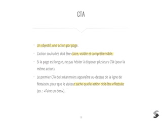 CTA
18
•
Un objectif, une action par page.
•
L’action souhaitée doit être claire, visible et compréhensible.
•
Si la page est longue, ne pas hésiter à disposer plusieurs CTA (pour la
même action).
•
Le premier CTA doit néanmoins apparaître au-dessus de la ligne de
ﬂottaison, pour que le visiteur sache quelle action doit être eﬀectuée
(ex. : «Faire un don»).
 
