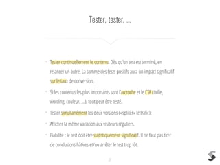 Tester, tester, ...
23
•
Tester continuellement le contenu. Dès qu’un test est terminé, en
relancer un autre. La somme des tests positifs aura un impact signiﬁcatif
sur le taux de conversion.
•
Si les contenus les plus importants sont l’accroche et le CTA (taille,
wording, couleur, ...), tout peut être testé.
•
Tester simultanément les deux versions («spliter» le traﬁc).
•
Aﬃcher la même variation aux visiteurs réguliers.
•
Fiabilité : le test doit être statistiquement signiﬁcatif. Il ne faut pas tirer
de conclusions hâtives et/ou arrêter le test trop tôt.
 