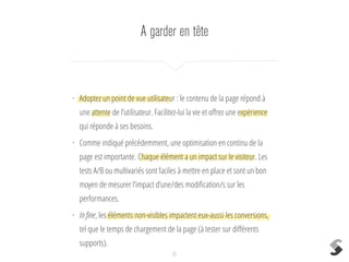 A garder en tête
25
• Adoptez un point de vue utilisateur : le contenu de la page répond à
une attente de l’utilisateur. Facilitez-lui la vie et oﬀrez une expérience
qui réponde à ses besoins.
• Comme indiqué précédemment, une optimisation en continu de la
page est importante. Chaque élément a un impact sur le visiteur. Les
tests A/B ou multivariés sont faciles à mettre en place et sont un bon
moyen de mesurer l’impact d’une/des modiﬁcation/s sur les
performances.
• In ﬁne, les éléments non-visibles impactent eux-aussi les conversions,
tel que le temps de chargement de la page (à tester sur diﬀérents
supports).
 