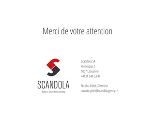 Scandola SA
Primerose 2
1007 Lausanne
+4121 944 33 44
Nicolas Pittet, Directeur
nicolas.pittet@scandolagency.ch
@NicolasPittet
Merci de votre attention
 