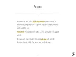 Structure
8
•
Une accroche principale : visible et percutante, avec une accroche
secondaire (complémentaire à la principale). Sont l’un des premiers
contenus à être vus.
•
Accessibilité : la page doit être lisible, épurée, quelque soit le support
utilisé.
•
Le contenu le plus important doit être au-dessus de la ligne de
ﬂottaison (partie visible d’un écran, sans scroller la page).
 