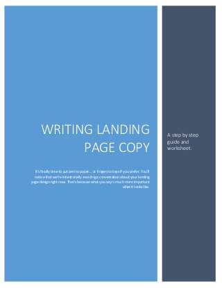 WRITING LANDING                                                                 A step by step
                                                                                      guide and
            PAGE COPY                                                                 worksheet.



  It's finally time to put pen to paper... or fingers to keys if you prefer. You'll
  notice that we're intentionally avoiding a conversation about your landing
page design right now. That's because what you say is much more important
                                                                what it looks like.
 