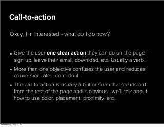 • Give the user one clear action they can do on the page -
sign up, leave their email, download, etc. Usually a verb.
• More than one objective confuses the user and reduces
conversion rate - don’t do it.
• The call-to-action is usually a button/form that stands out
from the rest of the page and is obvious - we’ll talk about
how to use color, placement, proximity, etc.
Call-to-action
Okay, I’m interested - what do I do now?
Wednesday, July 17, 13
 