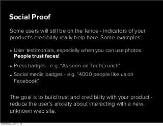 • User testimonials, especially when you can use photos.
People trust faces!
• Press badges - e.g. “As seen on TechCrunch”
• Social media badges - e.g. “4000 people like us on
Facebook”
Social Proof
Some users will still be on the fence - indicators of your
product’s credibility really help here. Some examples:
The goal is to build trust and credibility with your product -
reduce the user’s anxiety about interacting with a new,
unknown web site.
Wednesday, July 17, 13
 