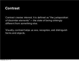 Contrast creates interest. It is deﬁned as "the juxtaposition
of dissimilar elements" — the state of being strikingly
diﬀerent from something else.
Visually, contrast helps us see, recognize, and distinguish
forms and objects.
Contrast
Wednesday, July 17, 13
 