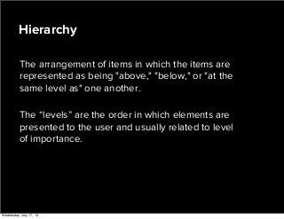 The arrangement of items in which the items are
represented as being "above," "below," or "at the
same level as" one another.
The “levels” are the order in which elements are
presented to the user and usually related to level
of importance.
Hierarchy
Wednesday, July 17, 13
 