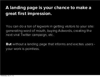 You can do a ton of legwork in getting visitors to your site:
generating word of mouth, buying Adwords, creating the
next viral Twitter campaign, etc.
A landing page is your chance to make a
great ﬁrst impression.
But without a landing page that informs and excites users -
your work is pointless.
Wednesday, July 17, 13
 