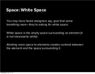 You may have heard designers say, give that some
breathing room—they’re asking for white space.
White space is the empty space surrounding an element (it
is not necessarily white).
Allotting more space to elements creates contrast between
the element and the space surrounding it.
Space: White Space
Wednesday, July 17, 13
 