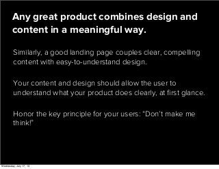 Similarly, a good landing page couples clear, compelling
content with easy-to-understand design.
Any great product combines design and
content in a meaningful way.
Your content and design should allow the user to
understand what your product does clearly, at ﬁrst glance.
Honor the key principle for your users: “Don’t make me
think!”
Wednesday, July 17, 13
 
