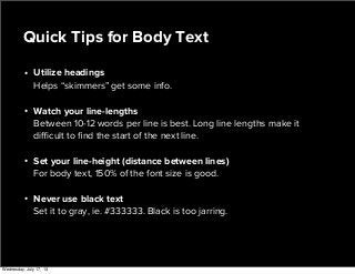 • Utilize headings
Helps “skimmers” get some info.
• Watch your line-lengths
Between 10-12 words per line is best. Long line lengths make it
diﬃcult to ﬁnd the start of the next line.
• Set your line-height (distance between lines)
For body text, 150% of the font size is good.
• Never use black text
Set it to gray, ie. #333333. Black is too jarring.
Quick Tips for Body Text
Wednesday, July 17, 13
 
