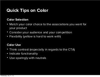 Color Selection
• Match your color choice to the associations you want for
your product
• Consider your audience and your competition
• Flexibility (yellow is hard to work with)
Color Use
• Think contrast (especially in regards to the CTA)
• Indicate functionality
• Use sparingly with neutrals
Quick Tips on Color
Wednesday, July 17, 13
 