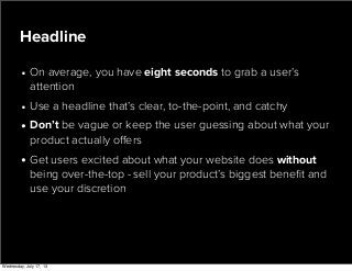 • On average, you have eight seconds to grab a user’s
attention
• Use a headline that’s clear, to-the-point, and catchy
• Don’t be vague or keep the user guessing about what your
product actually oﬀers
• Get users excited about what your website does without
being over-the-top - sell your product’s biggest beneﬁt and
use your discretion
Headline
Wednesday, July 17, 13
 