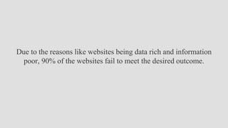 Due to the reasons like websites being data rich and information
poor, 90% of the websites fail to meet the desired outcome.
 