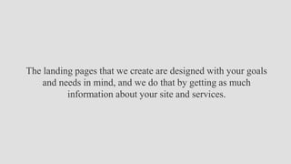 The landing pages that we create are designed with your goals
and needs in mind, and we do that by getting as much
information about your site and services.
 