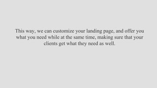 This way, we can customize your landing page, and offer you
what you need while at the same time, making sure that your
clients get what they need as well.
 