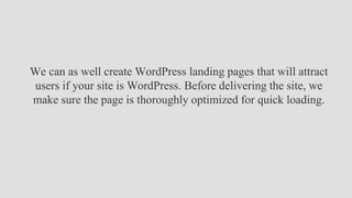 We can as well create WordPress landing pages that will attract
users if your site is WordPress. Before delivering the site, we
make sure the page is thoroughly optimized for quick loading.
 