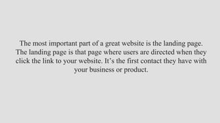 The most important part of a great website is the landing page.
The landing page is that page where users are directed when they
click the link to your website. It’s the first contact they have with
your business or product.
 