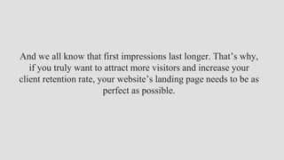 And we all know that first impressions last longer. That’s why,
if you truly want to attract more visitors and increase your
client retention rate, your website’s landing page needs to be as
perfect as possible.
 
