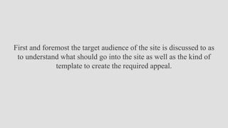 First and foremost the target audience of the site is discussed to as
to understand what should go into the site as well as the kind of
template to create the required appeal.
 
