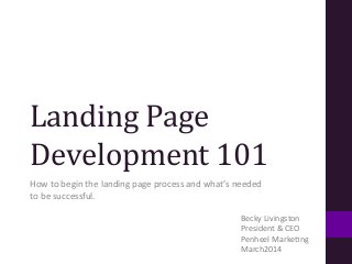 Landing	
  Page	
  
Development	
  101	
  
How	
  to	
  begin	
  the	
  landing	
  page	
  process	
  and	
  what’s	
  needed	
  
to	
  be	
  successful.	
  
Becky	
  Livingston	
  
President	
  &	
  CEO	
  
Penheel	
  MarkeBng	
  	
  
March2014	
  
 