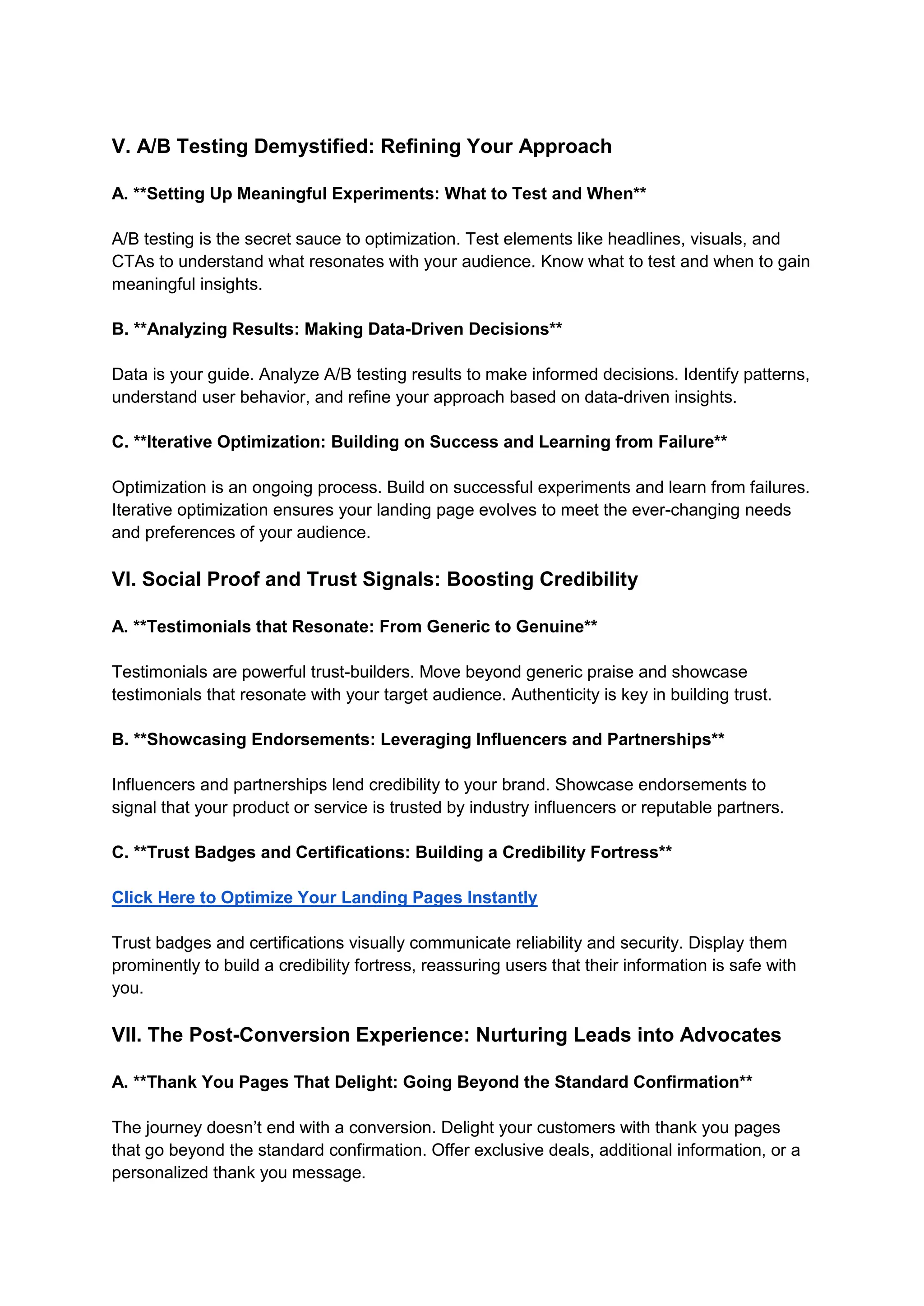 V. A/B Testing Demystified: Refining Your Approach
A. **Setting Up Meaningful Experiments: What to Test and When**
A/B testing is the secret sauce to optimization. Test elements like headlines, visuals, and
CTAs to understand what resonates with your audience. Know what to test and when to gain
meaningful insights.
B. **Analyzing Results: Making Data-Driven Decisions**
Data is your guide. Analyze A/B testing results to make informed decisions. Identify patterns,
understand user behavior, and refine your approach based on data-driven insights.
C. **Iterative Optimization: Building on Success and Learning from Failure**
Optimization is an ongoing process. Build on successful experiments and learn from failures.
Iterative optimization ensures your landing page evolves to meet the ever-changing needs
and preferences of your audience.
VI. Social Proof and Trust Signals: Boosting Credibility
A. **Testimonials that Resonate: From Generic to Genuine**
Testimonials are powerful trust-builders. Move beyond generic praise and showcase
testimonials that resonate with your target audience. Authenticity is key in building trust.
B. **Showcasing Endorsements: Leveraging Influencers and Partnerships**
Influencers and partnerships lend credibility to your brand. Showcase endorsements to
signal that your product or service is trusted by industry influencers or reputable partners.
C. **Trust Badges and Certifications: Building a Credibility Fortress**
Click Here to Optimize Your Landing Pages Instantly
Trust badges and certifications visually communicate reliability and security. Display them
prominently to build a credibility fortress, reassuring users that their information is safe with
you.
VII. The Post-Conversion Experience: Nurturing Leads into Advocates
A. **Thank You Pages That Delight: Going Beyond the Standard Confirmation**
The journey doesn’t end with a conversion. Delight your customers with thank you pages
that go beyond the standard confirmation. Offer exclusive deals, additional information, or a
personalized thank you message.
 