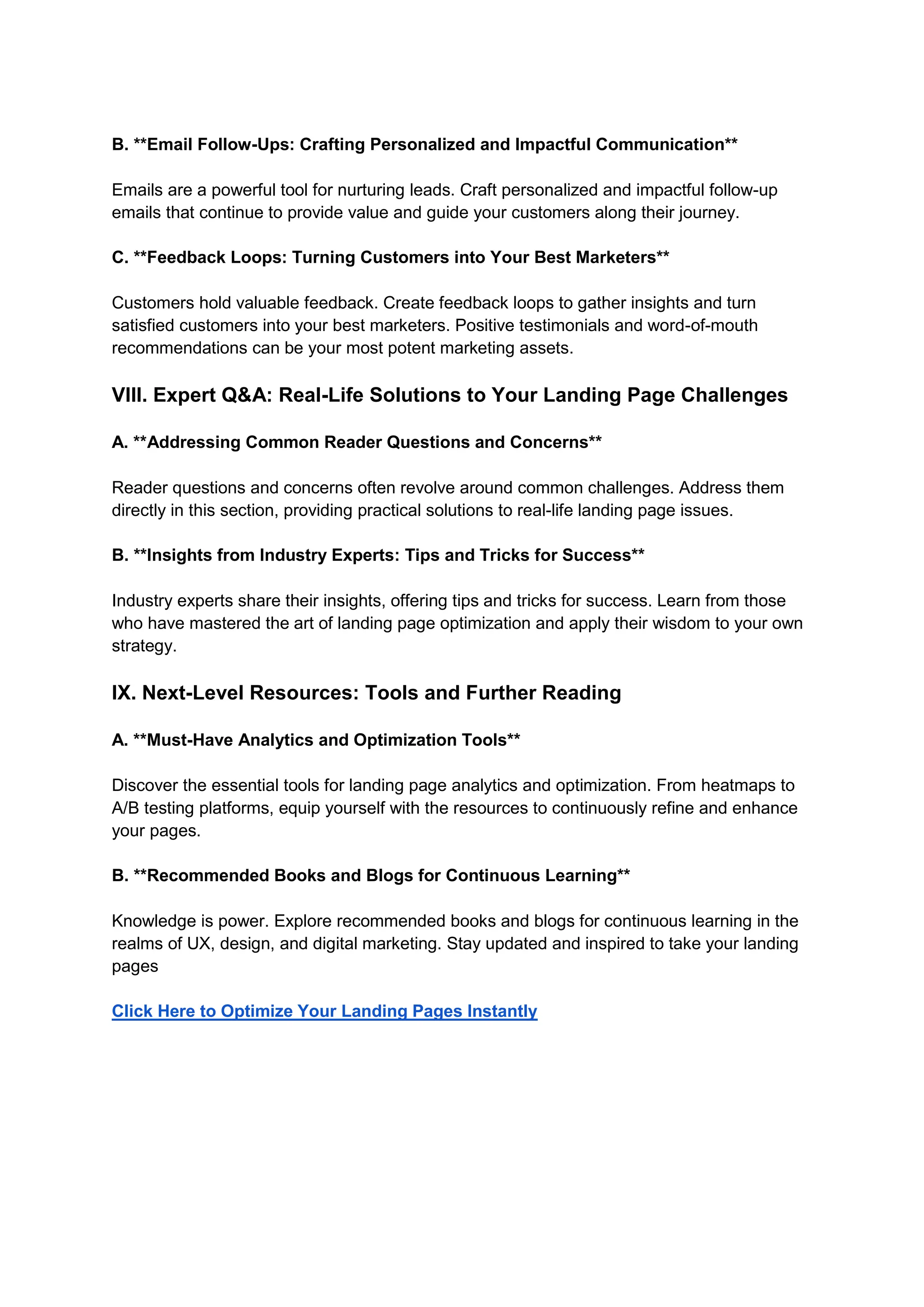B. **Email Follow-Ups: Crafting Personalized and Impactful Communication**
Emails are a powerful tool for nurturing leads. Craft personalized and impactful follow-up
emails that continue to provide value and guide your customers along their journey.
C. **Feedback Loops: Turning Customers into Your Best Marketers**
Customers hold valuable feedback. Create feedback loops to gather insights and turn
satisfied customers into your best marketers. Positive testimonials and word-of-mouth
recommendations can be your most potent marketing assets.
VIII. Expert Q&A: Real-Life Solutions to Your Landing Page Challenges
A. **Addressing Common Reader Questions and Concerns**
Reader questions and concerns often revolve around common challenges. Address them
directly in this section, providing practical solutions to real-life landing page issues.
B. **Insights from Industry Experts: Tips and Tricks for Success**
Industry experts share their insights, offering tips and tricks for success. Learn from those
who have mastered the art of landing page optimization and apply their wisdom to your own
strategy.
IX. Next-Level Resources: Tools and Further Reading
A. **Must-Have Analytics and Optimization Tools**
Discover the essential tools for landing page analytics and optimization. From heatmaps to
A/B testing platforms, equip yourself with the resources to continuously refine and enhance
your pages.
B. **Recommended Books and Blogs for Continuous Learning**
Knowledge is power. Explore recommended books and blogs for continuous learning in the
realms of UX, design, and digital marketing. Stay updated and inspired to take your landing
pages
Click Here to Optimize Your Landing Pages Instantly
 