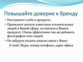 Повышайте доверие к бренду
 Расскажите о себе и продукте.
 Приведите цитаты известных и влиятельных
людей в Вашей сфере, их мнения о Вашем
продукте. Очень эффективно так же добавить
фотографии этих людей.
 Не забудьте указать каналы связи с Вами:
E-mail, Skype, номер телефона, адрес офиса
 