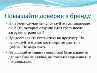Повышайте доверие к бренду
 Ни в коем случае не используйте всплывающие
окна (те, которые открываются сразу после
загрузки страницы)!
 Предоставляйте статистику по продукту. Но
используйте только достоверные факты и
цифры. Не надо лгать.
 Не задавайте лишних вопросов! Если какие-то
данные Вам не важны, не стоит их спрашивать у
пользователя.
 