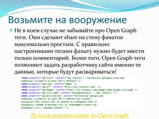 Возьмите на вооружение
 Не в коем случае не забывайте про Open Graph
теги. Они сделают share на стену фанатов
максимально простым. С правильно
настроенными тегами фанату нужно будет ввести
только комментарий. Более того, Open Graph теги
позволяют задать разработчику сайта именно те
данные, которые будут расшариваться!
Лучшая документация по Open Graph
 