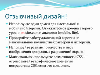 Отзывчивый дизайн!
 Используйте один домен для настольной и
мобильной версии. Откажитесь от домена второго
уровня m.site.com и аналогов (mobile, lite).
 Проверяйте работу адаптивной верстки на
максимальном количестве браузеров и их версий.
 Используйте разные по качеству и весу
изображения для разных разрешений экрана
 Максимально используйте возможности CSS –
отрисовывайте графические элементы
посредствам CSS, если это возможно.
 