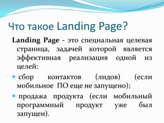 Что такое Landing Page?
Landing Page - это специальная целевая
страница, задачей которой является
эффективная реализация одной из
целей:
 сбор контактов (лидов) (если
мобильное ПО еще не запущено);
 продажа продукта (если мобильный
программный продукт уже был
запущен).
 