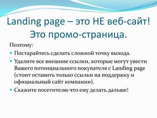 Landing page – это НЕ веб-сайт!
Это промо-страница.
Поэтому:
 Постарайтесь сделать сложной точку выхода.
 Удалите все внешние ссылки, которые могут увести
Вашего потенциального покупателя с Landing page
(стоит оставить только ссылки на поддержку и
официальный сайт компании).
 Скажите посетителю что ему делать дальше!
 